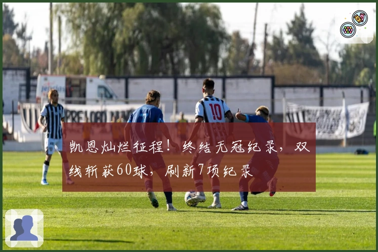 凯恩灿烂征程！终结无冠纪录，双线斩获60球，刷新7项纪录