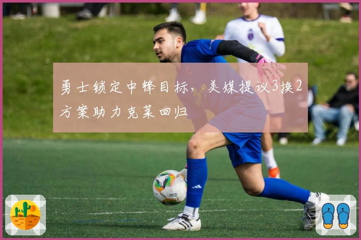 勇士锁定中锋目标，美媒提议3换2方案助力克莱回归