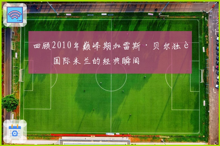 回顾2010年巅峰期加雷斯·贝尔独舞国际米兰的经典瞬间