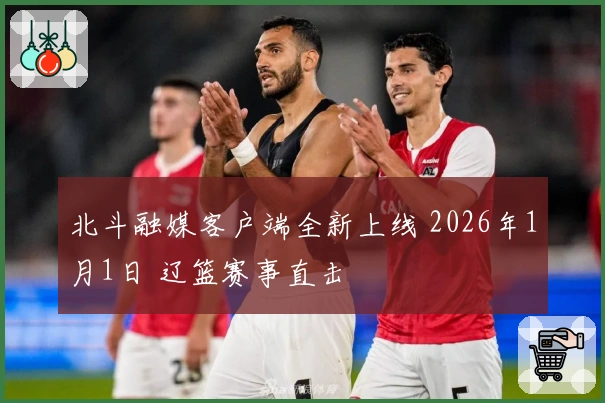 北斗融媒客户端全新上线 2026年1月1日 辽篮赛事直击