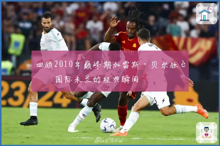 回顾2010年巅峰期加雷斯·贝尔独舞国际米兰的经典瞬间
